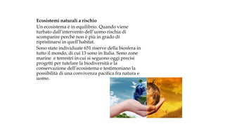 Ecosistemi naturali a rischio
Un ecosistema è in equilibrio. Quando viene
turbato dall’intervento dell’uomo rischia di
scomparire perché non è più in grado di
ripristinarsi in quell’habitat.
Sono state individuate 651 riserve della biosfera in
tutto il mondo, di cui 13 sono in Italia. Sono zone
marine e terrestri in cui si seguono oggi precisi
progetti per tutelare la biodiversità e la
conservazione dell’ecosistema e testimoniano la
possibilità di una convivenza pacifica fra natura e
uomo.
 