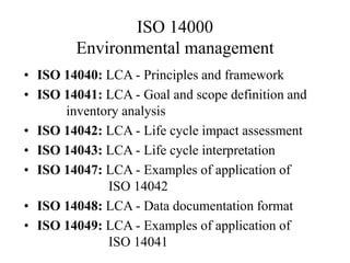 ISO 14000
Environmental management
• ISO 14040: LCA - Principles and framework
• ISO 14041: LCA - Goal and scope definition and
inventory analysis
• ISO 14042: LCA - Life cycle impact assessment
• ISO 14043: LCA - Life cycle interpretation
• ISO 14047: LCA - Examples of application of
ISO 14042
• ISO 14048: LCA - Data documentation format
• ISO 14049: LCA - Examples of application of
ISO 14041
 