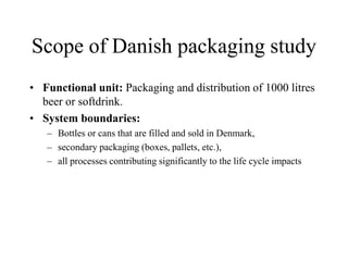 Scope of Danish packaging study
• Functional unit: Packaging and distribution of 1000 litres
beer or softdrink.
• System boundaries:
– Bottles or cans that are filled and sold in Denmark,
– secondary packaging (boxes, pallets, etc.),
– all processes contributing significantly to the life cycle impacts
 