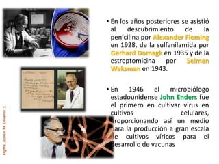 Mgtra.JazmínM.OliverosS.
• En los años posteriores se asistió
al descubrimiento de la
penicilina por Alexander Fleming
en 1928, de la sulfanilamida por
Gerhard Domagk en 1935 y de la
estreptomicina por Selman
Waksman en 1943.
• En 1946 el microbiólogo
estadounidense John Enders fue
el primero en cultivar virus en
cultivos celulares,
proporcionando así un medio
para la producción a gran escala
de cultivos víricos para el
desarrollo de vacunas
 