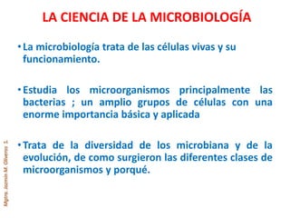 Mgtra.JazmínM.OliverosS.
LA CIENCIA DE LA MICROBIOLOGÍA
•La microbiología trata de las células vivas y su
funcionamiento.
•Estudia los microorganismos principalmente las
bacterias ; un amplio grupos de células con una
enorme importancia básica y aplicada
•Trata de la diversidad de los microbiana y de la
evolución, de como surgieron las diferentes clases de
microorganismos y porqué.
 