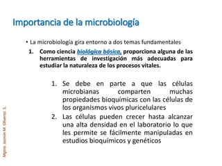 Mgtra.JazmínM.OliverosS.
Importancia de la microbiología
• La microbiología gira entorno a dos temas fundamentales
1. Como ciencia biológica básica, proporciona alguna de las
herramientas de investigación más adecuadas para
estudiar la naturaleza de los procesos vitales.
1. Se debe en parte a que las células
microbianas comparten muchas
propiedades bioquímicas con las células de
los organismos vivos pluricelulares
2. Las células pueden crecer hasta alcanzar
una alta densidad en el laboratorio lo que
les permite se fácilmente manipuladas en
estudios bioquímicos y genéticos
 