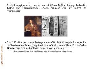 Mgtra.JazmínM.OliverosS.
• Es fácil imaginarse la emoción que sintió en 1674 el biólogo holandés
Anton van Leeuwenhoek cuando examinó con sus lentes de
microscopio
• Casi 100 años después el biólogo danés Otto Müller amplió los estudios
de Van Leeuwenhoek y, siguiendo los métodos de clasificación de Carlos
Linneo, organizó las bacterias en géneros y especies.
• Se trataba del inicio de la clasificación taxonómica de los microorganismos
 
