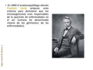 Mgtra.JazmínM.OliverosS.
• En 1840 el anatomopatólogo alemán
Friedrich Henle propuso unos
criterios para demostrar que los
microorganismos eran responsables
de la aparición de enfermedades en
el ser humano (la denominada
«teoría de los gérmenes» de las
enfermedades).
 