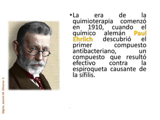 Mgtra.JazmínM.OliverosS.
•La era de la
quimioterapia comenzó
en 1910, cuando el
químico alemán Paul
Ehrlich descubrió el
primer compuesto
antibacteriano, un
compuesto que resultó
efectivo contra la
espiroqueta causante de
la sífilis.
• .
 