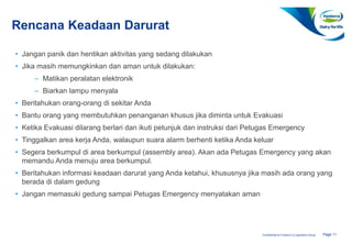 Page 11Confidential to Fonterra Co-operative Group
Rencana Keadaan Darurat
• Jangan panik dan hentikan aktivitas yang sedang dilakukan
• Jika masih memungkinkan dan aman untuk dilakukan:
– Matikan peralatan elektronik
– Biarkan lampu menyala
• Beritahukan orang-orang di sekitar Anda
• Bantu orang yang membutuhkan penanganan khusus jika diminta untuk Evakuasi
• Ketika Evakuasi dilarang berlari dan ikuti petunjuk dan instruksi dari Petugas Emergency
• Tinggalkan area kerja Anda, walaupun suara alarm berhenti ketika Anda keluar
• Segera berkumpul di area berkumpul (assembly area). Akan ada Petugas Emergency yang akan
memandu Anda menuju area berkumpul.
• Beritahukan informasi keadaan darurat yang Anda ketahui, khususnya jika masih ada orang yang
berada di dalam gedung
• Jangan memasuki gedung sampai Petugas Emergency menyatakan aman
 