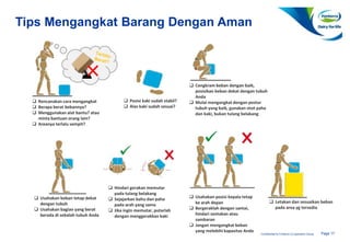 Page 17Confidential to Fonterra Co-operative Group
Tips Mengangkat Barang Dengan Aman
 Rencanakan cara mengangkat
 Berapa berat bebannya?
 Menggunakan alat bantu? atau
minta bantuan orang lain?
 Areanya terlalu sempit?
 Cengkram beban dengan baik,
posisikan beban dekat dengan tubuh
Anda
 Mulai mengangkat dengan postur
tubuh yang baik, gunakan otot paha
dan kaki, bukan tulang belakang
 Posisi kaki sudah stabil?
 Alas kaki sudah sesuai?
 Usahakan beban tetap dekat
dengan tubuh
 Usahakan bagian yang berat
berada di sebalah tubuh Anda
 Hindari gerakan memutar
pada tulang belakang
 Sejajarkan bahu dan paha
pada arah yang sama
 Jika ingin memutar, putarlah
dengan menggerakkan kaki
 Usahakan posisi kepala tetap
ke arah depan
 Bergeraklah dengan santai,
hindari sentakan atau
sambaran
 Jangan mengangkat beban
yang melebihi kapasitas Anda
 Letakan dan sesuaikan beban
pada area yg tersedia
 