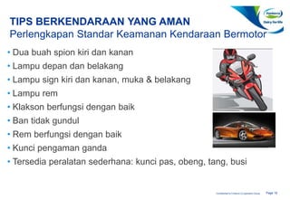 Page 18Confidential to Fonterra Co-operative Group
TIPS BERKENDARAAN YANG AMAN
Perlengkapan Standar Keamanan Kendaraan Bermotor
• Dua buah spion kiri dan kanan
• Lampu depan dan belakang
• Lampu sign kiri dan kanan, muka & belakang
• Lampu rem
• Klakson berfungsi dengan baik
• Ban tidak gundul
• Rem berfungsi dengan baik
• Kunci pengaman ganda
• Tersedia peralatan sederhana: kunci pas, obeng, tang, busi
 