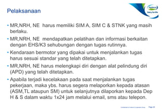 Page 20Confidential to Fonterra Co-operative Group
Pelaksanaan
(SOP-07637)
• MR,NRH, NE harus memiliki SIM A, SIM C & STNK yang masih
berlaku.
• MR,NRH, NE mendapatkan pelatihan dan informasi berkaitan
dengan EHS/K3 sehubungan dengan tugas rutinnya.
• Kendaraan bermotor yang dipakai untuk menjalankan tugas
harus sesuai standar yang telah ditetapkan.
• MR,NRH, NE harus melengkapi diri dengan alat pelindung diri
(APD) yang telah ditetapkan.
• Apabila terjadi kecelakaan pada saat menjalankan tugas
pekerjaan, maka ybs. harus segera melaporkan kepada atasan
(ASM,TL ataupun SM) untuk selanjutnya dilaporkan kepada Dep
H & S dalam waktu 1x24 jam melalui email, sms atau telepon.
 