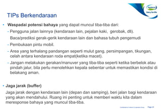 Page 23Confidential to Fonterra Co-operative Group
TIPs Berkendaraan
• Waspadai potensi bahaya yang dapat muncul tiba-tiba dari:
- Pengguna jalan lainnya (kendaraan lain, pejalan kaki, gerobak, dll).
Baca/prediksi gerak-gerik kendaraan lain dan bahasa tubuh pengemudi
- Pembukaan pintu mobil.
- Area yang terhalang pandangan seperti mulut gang, persimpangan, tikungan,
celah antara kendaraan roda empat(ketika macet).
- Jangan melakukan gerakan/manuver yang tiba-tiba seperti ketika berbelok atau
pindah jalur, bila perlu menolehkan kepala sebentar untuk memastikan kondisi di
belakang aman.
• Jaga jarak (buffer)
Jaga jarak dengan kendaraan lain (depan dan samping), beri jalan bagi kendaraan
yang akan mendahului. Ruang ini penting untuk memberi waktu kita dalam
meresponse bahaya yang muncul tiba-tiba.
 