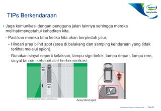Page 26Confidential to Fonterra Co-operative Group
TIPs Berkendaraan
• Jaga komunikasi dengan pengguna jalan lainnya sehingga mereka
melihat/mengetahui kehadiran kita.
- Pastikan mereka tahu ketika kita akan berpindah jalur.
- Hindari area blind spot (area di belakang dan samping kendaraan yang tidak
terlihat melalui spion).
- Gunakan sinyal seperti kelakson, lampu sign belok, lampu depan, lampu rem,
sinyal tangan sebagai alat berkomunikasi.
Area blind spot
 