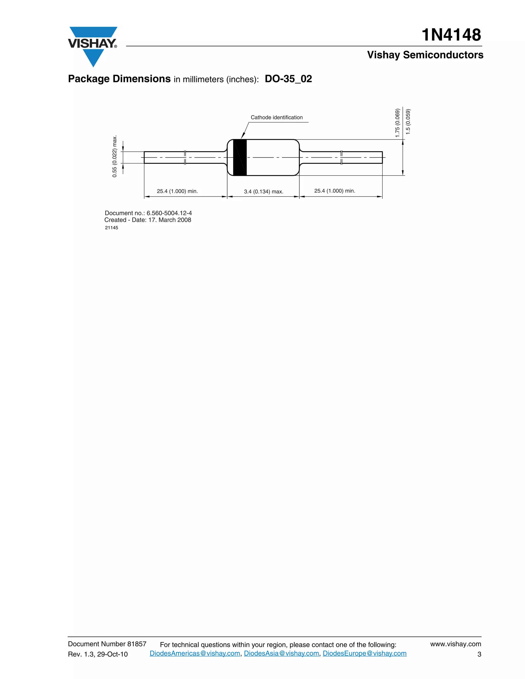 1N4148
                                                                                                               Vishay Semiconductors

Package Dimensions in millimeters (inches): DO-35_02




                                                                                                                    1.75 (0.069)
                                                                                                                                   1.5 (0.059)
                                                                  Cathode identification
              0.55 (0.022) max.




                                    25.4 (1.000) min.           3.4 (0.134) max.           25.4 (1.000) min.



           Document no.: 6.560-5004.12-4
           Created - Date: 17. March 2008
           21145




Document Number 81857                For technical questions within your region, please contact one of the following:                            www.vishay.com
Rev. 1.3, 29-Oct-10               DiodesAmericas@vishay.com, DiodesAsia@vishay.com, DiodesEurope@vishay.com                                                  3
 