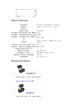 Specifications
Category: Discrete Semiconductor Products
Family: Diodes, Rectifiers - Single
Series: -
Diode Type: Standard
Voltage - DC Reverse (Vr) (Max):75V
Current - Average Rectified (Io):150mA
Voltage - Forward (Vf) (Max) @
If:
1V @ 10mA
Speed:
Small Signal =< 200mA (Io), Any
Speed
Reverse Recovery Time (trr): 4ns
Current - Reverse Leakage @ Vr:5µA @ 75V
Capacitance @ Vr, F: -
Mounting Type: Through Hole
Package / Case: DO-204AH, DO-35, Axial
Supplier Device Package: DO-35
Packaging: Cut Tape (CT)
Related products
 1N4148WLP-TP
DIODE SMALL SIG 80V 100MA SOD882
Micro Commercial Co RFQ
 1N4148X-TP
DIODE SWITCHING 75V 150MA SOD523
 