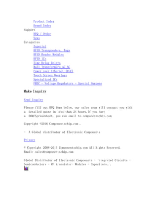 Product Index
Brand Index
Support
RFQ / Order
News
Categories
Zspecial
RFID Transponders, Tags
RFID Reader Modules
RFID ICs
Time Delay Relays
Wall Transformers AC AC
Power over Ethernet (PoE)
Touch Screen Overlays
Specialized ICs
PMIC - Voltage Regulators - Special Purpose
Make Inquiry
Send Inquiry
Please fill out RFQ form below, our sales team will contact you with
a detailed quote in less than 24 hours.If you have
a BOM/Spreadsheet, you can email to componentschip.com
Copyright ©2016 Componentschip.com .
- A Global distributor of Electronic Components
Privacy
© Copyright 2008-2016 Componentschip.com All Rights Reserved.
Email: sales@componentschip.com
Global Distributor of Electronic Components - Integrated Circuits -
Semiconductors - RF transistor- Modules - Capacitors...
 
