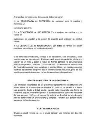 A la habitual concepción de democracia, debemos sumar:
1) La DEMOCRACIA de EXPRESION: La sociedad toma la palabra y
manifiesta un
sentimiento colectivo.
2) La DEMOCRACIA de IMPLICACION: Es el conjunto de medios por los
cuales los
ciudadanos se vinculan y se ponen de acuerdo para producir un objetivo
común.
3) La DEMOCRACIA de INTERVENCION: Son todas las formas de acción
colectivas para obtener un resultado deseado.
Si la democracia tradicional, limitada a las elecciones, está erosionada, estas
tres opciones se han afirmado. Podemos decir entonces que lo del “ciudadano
pasivo” es un mito, y pasar a hablar de formas políticas no convencionales,
políticas de protesta, y de una "ciudadanía civil". El desarrollo de estas formas
de “contrademocracia” son complejas y problemáticas, se mezclan aspectos
positivos del ascenso del poder social con tentaciones populistas, pero de esta
tensión proviene el desencanto de las democracias contemporáneas.
RELEER LA HISTORIA DE LA DEMOCRACIA
Las promesas incumplidas de los gobiernos representativos constituyeron una
primer etapa de la emancipación humana. El derecho de resistir a la tiranía
está presente desde la Edad Media, cuando nadie imaginaba una forma de
soberanía popular. Podríamos pensar la contrademocracia como una resultante
de este proceso histórico, si bien no ha sido ni tan lineal ni tan simple como
para no considerarlo un proceso lento y complejo. Tenemos que pensar en una
nueva era de las democracias.
CONTRADEMOCRACIA
Situación actual: minoría no es el grupo opresor. Las minorías son las más
oprimidas.
 