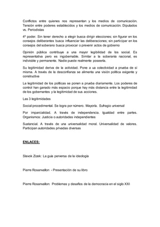 Conflictos entre quienes nos representan y los medios de comunicaciòn.
Tensiòn entre poderes establecidos y los medios de comunicación. Diputados
vs. Periodistas
4º poder. Sin tener derecho a elegir busca dirigir elecciones; sin figurar en los
consejos deliberantes busca influenciar las deliberaciones; sin participar en los
consejos del soberano busca provocar o prevenir actos de gobierno
Opinión pública contribuye a una mayor legibilidad de los social. Es
representativa pero es ingobernable. Similar a la soberanía nacional, es
indivisble y permanente. Nadie puede realmente poseerla.
Su legitimidad deriva de la actividad. Pone a ua colectividad a prueba de sí
misma. A través de la desconfianza se alimenta una visión política exigente y
constructiva
La legitimidad de los políticas se ponen a prueba diariamente. Los poderes de
control han ganado más espacio porque hay más distancia entre la legitimidad
de los gobernantes y la legitimidad de sus acciones.
Las 3 legitimidades
Social procedimental. Se logra por número. Mayoría. Sufragio universal
Por imparcialidad. A través de independencia. Igualdad entre partes.
Organismos: Justicia o autoridades independientes
Sustancial. A través de una universalidad moral. Universalidad de valores.
Participan autoridades privadas diversas
ENLACES:
Slavok Zizek: La guía perversa de la ideología
Pierre Rosanvallon - Presentación de su libro
Pierre Rosanvallon: Problemas y desafíos de la democracia en el siglo XXI
 