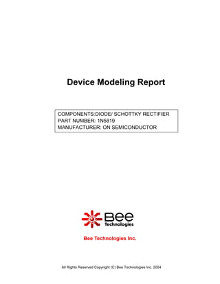 Device Modeling Report


COMPONENTS:DIODE/ SCHOTTKY RECTIFIER
PART NUMBER: 1N5819
MANUFACTURER: ON SEMICONDUCTOR




              Bee Technologies Inc.




 All Rights Reserved Copyright (C) Bee Technologies Inc. 2004
 