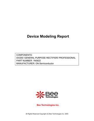 Device Modeling Report



COMPONENTS:
DIODE/ GENERAL PURPOSE RECTIFIER/ PROFESSIONAL
PART NUMBER: 1N5822
MANUFACTURER: ON Semiconductor




                      Bee Technologies Inc.



       All Rights Reserved Copyright (C) Bee Technologies Inc. 2005
 