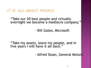 “Take our 20 best people and virtually 
overnight we become a mediocre company.” 
- Bill Gates, Microsoft 
“Take my assets, leave my people, and in 
five years I will have it all back.” 
- Alfred Sloan, General Motors 
1 
 