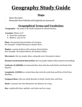 Geography Study Guide
Maps
· Know the states
· Remember how Latitudeand Longitudeare measured
Geographical Terms and Vocabulary
Geography – the study of the Earth’s physical & cultural features
Location- Where is it?
● Exact-the actual spot,
● Relative- area it is in
Place- the physical characteristics of a location.
For Example- Catskill Mountains, Hudson River
Region- a group of places with common characteristics
(For Example- the Capital District, the Hudson Valley)
Movement- the way people, ideas, and goods move from place to place.
Human/environment interaction- the way people adapt to their natural surroundings.
Latitude- (LADDER) are horizontal lines that circle the earth North and South of the
Equator.
Longitude- (LONG) are vertical lines that circle the earth East and West of the Prime
Meridian.
Compass Rose- tells you which direction is North, South, East, and West.
Scale- a measure line that determines the distance on a map.
Key- explains the lines, symbols, and colors used on a map.
 