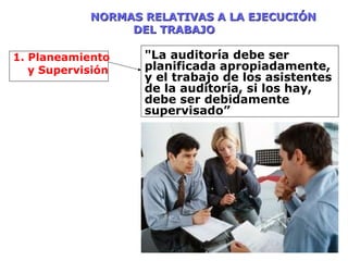 NORMAS RELATIVAS A LA EJECUCIÓNNORMAS RELATIVAS A LA EJECUCIÓN
DEL TRABAJODEL TRABAJO
1. Planeamiento
y Supervisión
"La auditoría debe ser
planificada apropiadamente,
y el trabajo de los asistentes
de la auditoría, si los hay,
debe ser debidamente
supervisado”
 