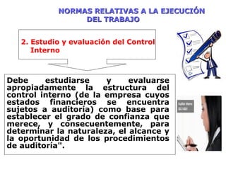 NORMAS RELATIVAS A LA EJECUCIÓNNORMAS RELATIVAS A LA EJECUCIÓN
DEL TRABAJODEL TRABAJO
Debe estudiarse y evaluarse
apropiadamente la estructura del
control interno (de la empresa cuyos
estados financieros se encuentra
sujetos a auditoría) como base para
establecer el grado de confianza que
merece, y consecuentemente, para
determinar la naturaleza, el alcance y
la oportunidad de los procedimientos
de auditoría".
2. Estudio y evaluación del Control
Interno
 