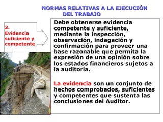 NORMAS RELATIVAS A LA EJECUCIÓNNORMAS RELATIVAS A LA EJECUCIÓN
DEL TRABAJODEL TRABAJO
Debe obtenerse evidencia
competente y suficiente,
mediante la inspección,
observación, indagación y
confirmación para proveer una
base razonable que permita la
expresión de una opinión sobre
los estados financieros sujetos a
la auditoría.
La evidencia son un conjunto de
hechos comprobados, suficientes
y competentes que sustenta las
conclusiones del Auditor.
3.
Evidencia
suficiente y
competente
 
