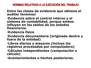 Entre las clases de evidencia que obtiene el
auditor tenemos:
•Evidencia sobre el control interno y el
sistema de contabilidad, porque ambos
influyen en los saldos de los estados
financieros.
•Evidencia física
•Evidencia documentaria (originada dentro y
fuera de la entidad)
•Libros diarios y mayores (incluye los
registros procesados por computadora)
•Cálculos independientes (computación o
cálculo)
•Acontecimientos o hechos posteriores.
NORMAS RELATIVAS A LA EJECUCIÓN DEL TRABAJONORMAS RELATIVAS A LA EJECUCIÓN DEL TRABAJO
 