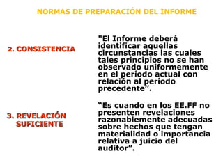 "El Informe deberá
identificar aquellas
circunstancias las cuales
tales principios no se han
observado uniformemente
en el período actual con
relación al período
precedente”.
NORMAS DE PREPARACIÓN DEL INFORME
2.2. CONSISTENCIACONSISTENCIA
3. REVELACIÓN3. REVELACIÓN
SUFICIENTESUFICIENTE
“Es cuando en los EE.FF no
presenten revelaciones
razonablemente adecuadas
sobre hechos que tengan
materialidad o importancia
relativa a juicio del
auditor”.
 