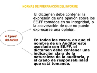 En todos los casos, en que el
nombre de un Auditor esté
asociado con EE.FF, el
dictamen debe contener una
indicación clara de la
naturaleza de la auditoría, y
el grado de responsabilidad
que está tomando.
NORMAS DE PREPARACIÓN DEL INFORME
4. Opinión4. Opinión
del Auditordel Auditor
El dictamen debe contener laEl dictamen debe contener la
expresión de una opinión sobre losexpresión de una opinión sobre los
EE.FF tomados en su integridad, oEE.FF tomados en su integridad, o
la aseveración de que no puedela aseveración de que no puede
expresarse una opinión.expresarse una opinión.
 