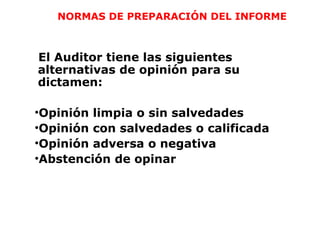NORMAS DE PREPARACIÓN DEL INFORME
El Auditor tiene las siguientes
alternativas de opinión para su
dictamen:
•Opinión limpia o sin salvedades
•Opinión con salvedades o calificada
•Opinión adversa o negativa
•Abstención de opinar
 