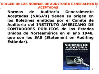 3
Normas de Auditoría Generalmente
Aceptadas (NAGA’s) tienen su origen en
los Boletines emitidos por el Comité de
Auditoría del INSTITUTO AMERICANO DE
CONTADORES PÚBLICOS de los Estados
Unidos de Norteamérica en el año 1948,
que son los SAS (Statement on Auditing
Estándar).
ORIGEN DE LAS NORMAS DE AUDITORÍA GENERALMENTE
ACEPTADAS
 