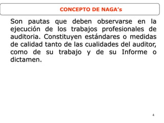 4
Son pautas que deben observarse en laSon pautas que deben observarse en la
ejecución de los trabajos profesionales deejecución de los trabajos profesionales de
auditoria. Constituyen estándares o medidasauditoria. Constituyen estándares o medidas
de calidad tanto de las cualidades del auditor,de calidad tanto de las cualidades del auditor,
como de su trabajo y de su Informe ocomo de su trabajo y de su Informe o
dictamen.dictamen.
CONCEPTO DE NAGA’s
 