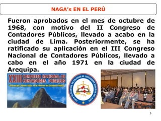 5
Fueron aprobados en el mes de octubre de
1968, con motivo del II Congreso de
Contadores Públicos, llevado a acabo en la
ciudad de Lima. Posteriormente, se ha
ratificado su aplicación en el III Congreso
Nacional de Contadores Públicos, llevado a
cabo en el año 1971 en la ciudad de
Arequipa.
NAGA’s EN EL PERÚ
 
