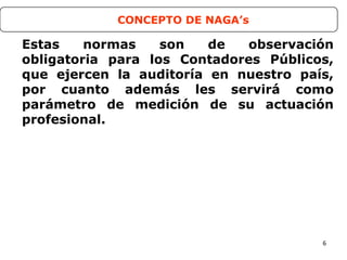 6
Estas normas son de observación
obligatoria para los Contadores Públicos,
que ejercen la auditoría en nuestro país,
por cuanto además les servirá como
parámetro de medición de su actuación
profesional.
CONCEPTO DE NAGA’s
 