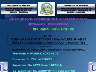 President: Pr PATRICK KONGNYUY
Examiner: Dr. YAKUM RENETA
Supervisor: Dr. BAWE Gerard NFOR Jr
Co- supervisor: Mr. WANNYUY KINGSLY MOFOR
UNIVERSITY OF BAMENDA
HIGHER TECHNICAL TEACHER
TRAINING COLLEGE (H.T.T.T.C)
BAMBILI – BAMENDA
UNIVERSITE DE BAMENDA
ECOLE NORMALE SUPERIEURE DE
L’ENSEIGNEMENT TECHNIQUE DE
BAMBILI – BAMENDA
OPTION: MECHANICAL DESIGN LEVEL 600
TOPIC:
STUDY OF THE POROSITY OF RAPHIA AND EFB SPIKELET
FIBRES FOR MECHANICAL AND ACOUSTIC PROPERTIES
Presented by:
MOUOTCHOUO PUWA CALVIN Registration Number: UBa19T0593
 