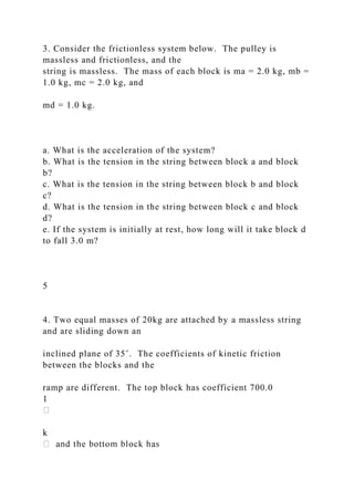 3. Consider the frictionless system below. The pulley is
massless and frictionless, and the
string is massless. The mass of each block is ma = 2.0 kg, mb =
1.0 kg, mc = 2.0 kg, and
md = 1.0 kg.
a. What is the acceleration of the system?
b. What is the tension in the string between block a and block
b?
c. What is the tension in the string between block b and block
c?
d. What is the tension in the string between block c and block
d?
e. If the system is initially at rest, how long will it take block d
to fall 3.0 m?
5
4. Two equal masses of 20kg are attached by a massless string
and are sliding down an
inclined plane of 35˚. The coefficients of kinetic friction
between the blocks and the
ramp are different. The top block has coefficient 700.0
1
k
 