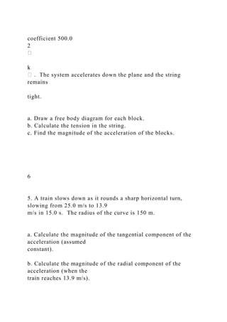 coefficient 500.0
2
k
. The system accelerates down the plane and the string
remains
tight.
a. Draw a free body diagram for each block.
b. Calculate the tension in the string.
c. Find the magnitude of the acceleration of the blocks.
6
5. A train slows down as it rounds a sharp horizontal turn,
slowing from 25.0 m/s to 13.9
m/s in 15.0 s. The radius of the curve is 150 m.
a. Calculate the magnitude of the tangential component of the
acceleration (assumed
constant).
b. Calculate the magnitude of the radial component of the
acceleration (when the
train reaches 13.9 m/s).
 