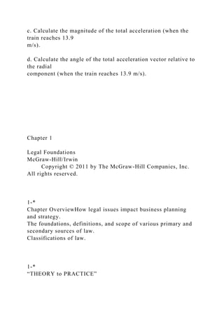c. Calculate the magnitude of the total acceleration (when the
train reaches 13.9
m/s).
d. Calculate the angle of the total acceleration vector relative to
the radial
component (when the train reaches 13.9 m/s).
Chapter 1
Legal Foundations
McGraw-Hill/Irwin
Copyright © 2011 by The McGraw-Hill Companies, Inc.
All rights reserved.
1-*
Chapter OverviewHow legal issues impact business planning
and strategy.
The foundations, definitions, and scope of various primary and
secondary sources of law.
Classifications of law.
1-*
“THEORY to PRACTICE”
 
