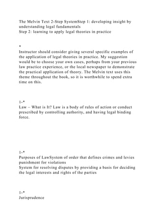 The Melvin Text 2-Step SystemStep 1: developing insight by
understanding legal fundamentals
Step 2: learning to apply legal theories in practice
*
Instructor should consider giving several specific examples of
the application of legal theories in practice. My suggestion
would be to choose your own cases, perhaps from your previous
law practice experience, or the local newspaper to demonstrate
the practical application of theory. The Melvin text uses this
theme throughout the book, so it is worthwhile to spend extra
time on this.
1-*
Law – What is It? Law is a body of rules of action or conduct
prescribed by controlling authority, and having legal binding
force.
1-*
Purposes of LawSystem of order that defines crimes and levies
punishment for violations
System for resolving disputes by providing a basis for deciding
the legal interests and rights of the parties
1-*
Jurisprudence
 