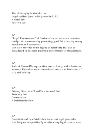 The philosophy behind the law:
Legal realism (most widely used in U.S.)
Natural law
Positive law
1-*
“Legal Environment” of BusinessLaw serves as an important
catalyst for commerce by promoting good faith dealing among
merchants and consumers.
Law also provides some degree of reliability that can be
considered in business planning and commercial transactions.
1-*
Role of CounselManagers often work closely with a business
attorney.This often results in reduced costs, and limitation of
risk and liability.
1-*
Primary Sources of LawConstitutional law
Statutory law
Common law
Administrative law
1-*
Constitutional LawEstablishes important legal principles
Not designed to specifically resolve every legal issue or case
 
