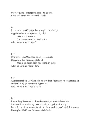 May require “interpretation” by courts
Exists at state and federal levels
1-*
Statutory LawCreated by a legislative body
Approved or disapproved by the
executive branch
(i.e., governor or president)
Also known as “codes”
1-*
Common LawMade by appellate courts
Based on the fundamentals of
previous cases that had similar facts
Also known as “case” law
1-*
Administrative LawSource of law that regulates the exercise of
authority by government agencies
Also known as “regulations”
1-*
Secondary Sources of LawSecondary sources have no
independent authority, nor are they legally binding.
Include the Restatements of the Law and sets of model statutes
Example: Uniform Commercial Code
 