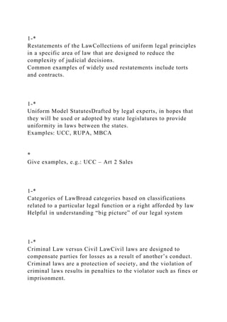 1-*
Restatements of the LawCollections of uniform legal principles
in a specific area of law that are designed to reduce the
complexity of judicial decisions.
Common examples of widely used restatements include torts
and contracts.
1-*
Uniform Model StatutesDrafted by legal experts, in hopes that
they will be used or adopted by state legislatures to provide
uniformity in laws between the states.
Examples: UCC, RUPA, MBCA
*
Give examples, e.g.: UCC – Art 2 Sales
1-*
Categories of LawBroad categories based on classifications
related to a particular legal function or a right afforded by law
Helpful in understanding “big picture” of our legal system
1-*
Criminal Law versus Civil LawCivil laws are designed to
compensate parties for losses as a result of another’s conduct.
Criminal laws are a protection of society, and the violation of
criminal laws results in penalties to the violator such as fines or
imprisonment.
 