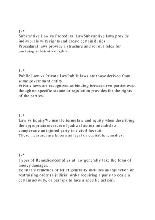 1-*
Substantive Law vs Procedural LawSubstantive laws provide
individuals with rights and create certain duties.
Procedural laws provide a structure and set out rules for
pursuing substantive rights.
1-*
Public Law vs Private LawPublic laws are those derived from
some government entity.
Private laws are recognized as binding between two parties even
though no specific statute or regulation provides for the rights
of the parties.
1-*
Law vs EquityWe use the terms law and equity when describing
the appropriate measure of judicial action intended to
compensate an injured party in a civil lawsuit.
These measures are known as legal or equitable remedies.
1-*
Types of RemediesRemedies at law generally take the form of
money damages.
Equitable remedies or relief generally includes an injunction or
restraining order (a judicial order requiring a party to cease a
certain activity, or perhaps to take a specific action).
 