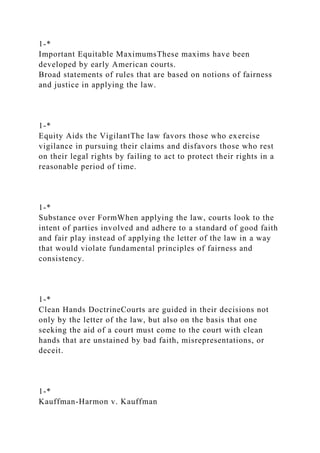 1-*
Important Equitable MaximumsThese maxims have been
developed by early American courts.
Broad statements of rules that are based on notions of fairness
and justice in applying the law.
1-*
Equity Aids the VigilantThe law favors those who exercise
vigilance in pursuing their claims and disfavors those who rest
on their legal rights by failing to act to protect their rights in a
reasonable period of time.
1-*
Substance over FormWhen applying the law, courts look to the
intent of parties involved and adhere to a standard of good faith
and fair play instead of applying the letter of the law in a way
that would violate fundamental principles of fairness and
consistency.
1-*
Clean Hands DoctrineCourts are guided in their decisions not
only by the letter of the law, but also on the basis that one
seeking the aid of a court must come to the court with clean
hands that are unstained by bad faith, misrepresentations, or
deceit.
1-*
Kauffman-Harmon v. Kauffman
 