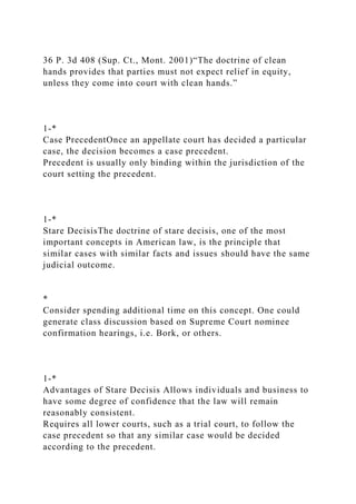 36 P. 3d 408 (Sup. Ct., Mont. 2001)“The doctrine of clean
hands provides that parties must not expect relief in equity,
unless they come into court with clean hands.”
1-*
Case PrecedentOnce an appellate court has decided a particular
case, the decision becomes a case precedent.
Precedent is usually only binding within the jurisdiction of the
court setting the precedent.
1-*
Stare DecisisThe doctrine of stare decisis, one of the most
important concepts in American law, is the principle that
similar cases with similar facts and issues should have the same
judicial outcome.
*
Consider spending additional time on this concept. One could
generate class discussion based on Supreme Court nominee
confirmation hearings, i.e. Bork, or others.
1-*
Advantages of Stare Decisis Allows individuals and business to
have some degree of confidence that the law will remain
reasonably consistent.
Requires all lower courts, such as a trial court, to follow the
case precedent so that any similar case would be decided
according to the precedent.
 