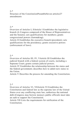 2-*
Structure of the ConstitutionPreambleSeven articles27
amendments
2-*
Overview of Articles I, IIArticle I Establishes the legislative
branch (A Congress composed of the House of Representatives
and the Senate); sets qualifications for members; grants
congressional powers (lawmaking).
Article II Establishes the executive branch (president); sets
qualifications for the presidency; grants executive powers
(enforcement of laws).
2-*
Overview of Articles III, IV, VArticle III Establishes the
judicial branch with a federal system of courts, including a
Supreme Court; grants certain judicial powers.
Article IV Establishes the relationship between the states and
the federal government; describes how to admit new states to
the Union.
Article V Describes the process for amending the Constitution.
2-*
Overview of Articles VI, VIIArticle VI Establishes the
Constitution and federal law as the supreme law of the United
States over any conflicting state law; authorizes the national
debt (Congress may borrow money); public officials must take
an oath to support the Constitution.
Article VII Lists the requirements for ratification of the
Constitution.
 