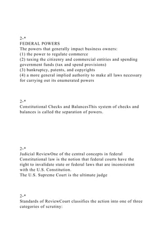 2-*
FEDERAL POWERS
The powers that generally impact business owners:
(1) the power to regulate commerce
(2) taxing the citizenry and commercial entities and spending
government funds (tax and spend provisions)
(3) bankruptcy, patents, and copyrights
(4) a more general implied authority to make all laws necessary
for carrying out its enumerated powers
2-*
Constitutional Checks and BalancesThis system of checks and
balances is called the separation of powers.
2-*
Judicial ReviewOne of the central concepts in federal
Constitutional law is the notion that federal courts have the
right to invalidate state or federal laws that are inconsistent
with the U.S. Constitution.
The U.S. Supreme Court is the ultimate judge
2-*
Standards of ReviewCourt classifies the action into one of three
categories of scrutiny:
 