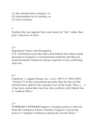 (1) the rational basis category, or
(2) intermediate-level scrutiny, or
(3) strict scrutiny.
*
Explain that one appeals their case based on “law” rather than
jury’s decision on facts.
2-*
Supremacy Clause and Preemption
U.S. Constitution provides that valid federal laws (those made
pursuant to Congress’s constitutional authority and that are
constitutionally sound) are always supreme to any conflicting
state law
2-*
Cipollone v. Liggett Group, Inc., et al., 505 U.S. 504 (1992)
“Article VI of the Constitution provides that the laws of the
United States shall be the supreme Law of the Land. Thus, [. . .]
it has been settled that state law that conflicts with federal law
is ‘without effect.’
2-*
COMMERCE POWERSCongress’s broadest power is derived
from the Commerce Clause whereby Congress is given the
power to “regulate Commerce among the several states.”
 
