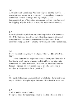 2-*
Application of Commerce PowersCongress has the express
constitutional authority to regulate:(1) channels of interstate
commerce such as railways and highways,(2) the
instrumentalities of interstate commerce such as vehicles used
in shipping, (3) the articles moving in interstate commerce
2-*
Constitutional Restrictions on State Regulation of Commerce
The U.S. Supreme Court has ruled that the mere existence of
congressional commerce powers restricts the states from
discriminating against or unduly burdening interstate commerce.
2-*
Cavel International, Inc. v. Madigan, 500 F.3d 551 (7th Cir.,
2007)
“The state statute regulates even-handedly to effectuate a
legitimate local public interest, and its effects on interstate
commerce are only incidental, it should be upheld unless the
burden imposed on such commerce is clearly excessive in
relation to the putative local benefits.”
*
The next slide gives an example of a valid state law; instructor
might consider also giving an example of an invalid state law.
2-*
TAX AND SPEND POWER
Congress has a far-reaching power to tax the citizenry and to
 
